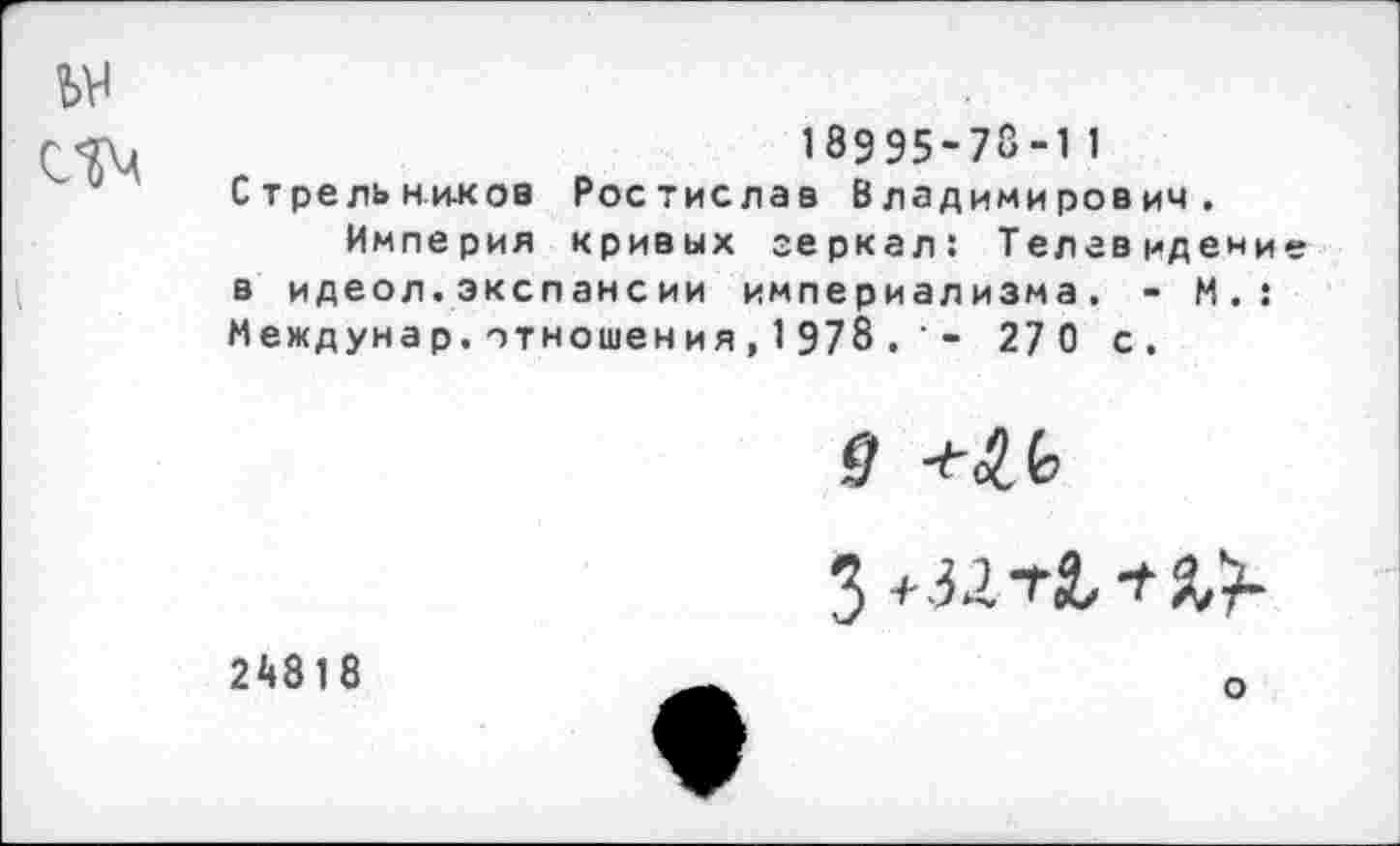 ﻿18995-73-11 Стрельнихоа Ростислав Владимирович.
Империя кривых зеркал: Телевидени в идеол.экспансии империализма. - М.: Междунар.отношения,1978- 270 с.
з+.321-2. тй,)-
24818